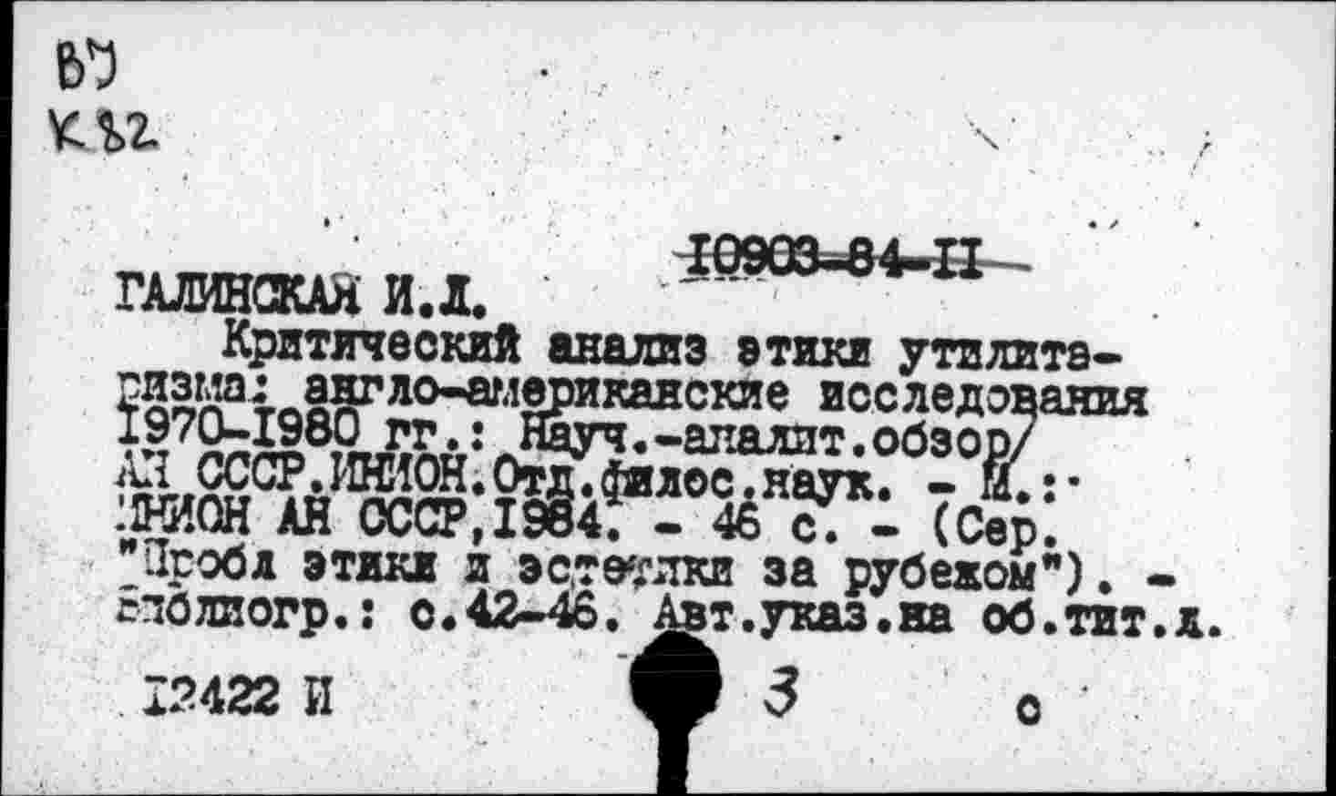 ﻿ш
ГАЛИНСКАлИД. ’
Критический анализ этики утилита-ризма: англо-аглериканские исследования Науч.-апалит.обзор/
.хНИОН АН СССР, 1984. — 46 с. — (Сер. "Проба этики и эстетики за рубежом"). -Ьполиогр.: с.42-46, ^вт.указ.на об.тит.л.
12422 И
о